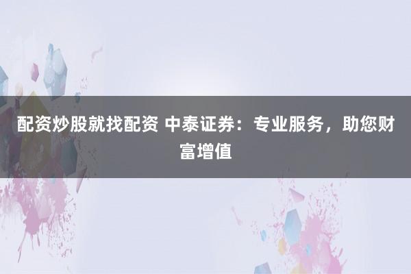 配资炒股就找配资 中泰证券：专业服务，助您财富增值