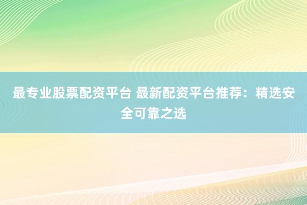 最专业股票配资平台 最新配资平台推荐：精选安全可靠之选