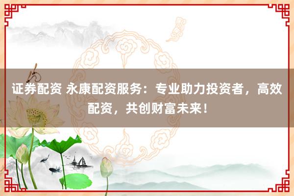 证券配资 永康配资服务:专业助力投资者,高效配资,共创财富未来!