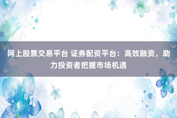 网上股票交易平台 证券配资平台：高效融资，助力投资者把握市场机遇