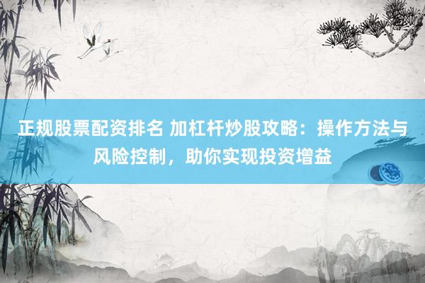正规股票配资排名 加杠杆炒股攻略：操作方法与风险控制，助你实现投资增益