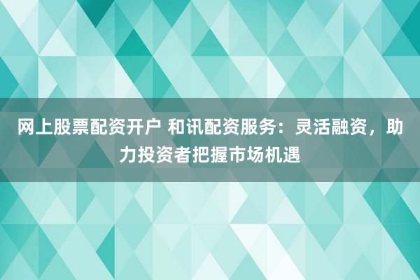 网上股票配资开户 和讯配资服务:灵活融资,助力投资者把握市场机遇