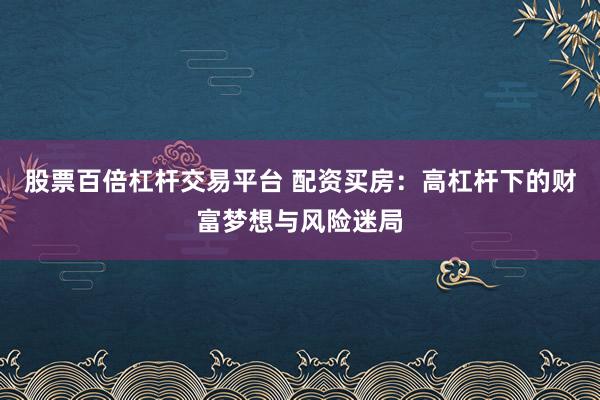 股票百倍杠杆交易平台 配资买房:高杠杆下的财富梦想与风险迷局