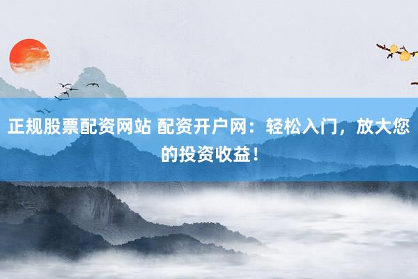 正规股票配资网站 配资开户网：轻松入门，放大您的投资收益！