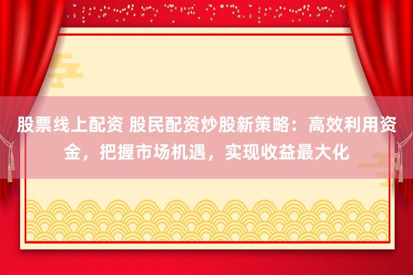 股票线上配资 股民配资炒股新策略：高效利用资金，把握市场机遇，实现收益最大化