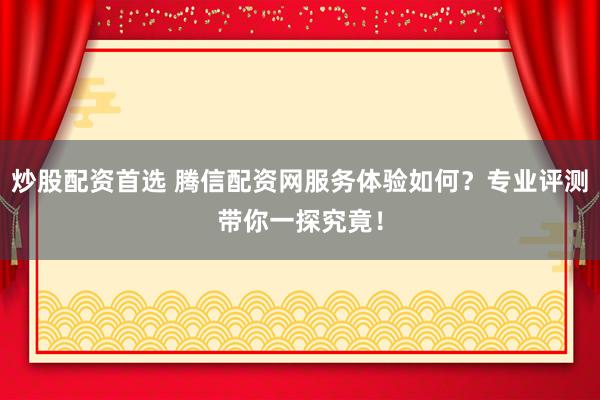 炒股配资首选 腾信配资网服务体验如何？专业评测带你一探究竟！