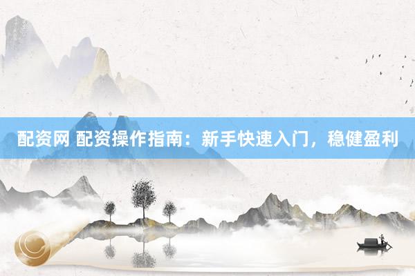 配资网 配资操作指南：新手快速入门，稳健盈利