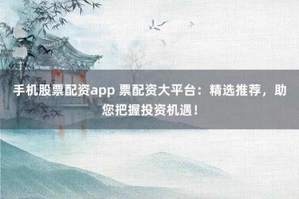 手机股票配资app 票配资大平台：精选推荐，助您把握投资机遇！