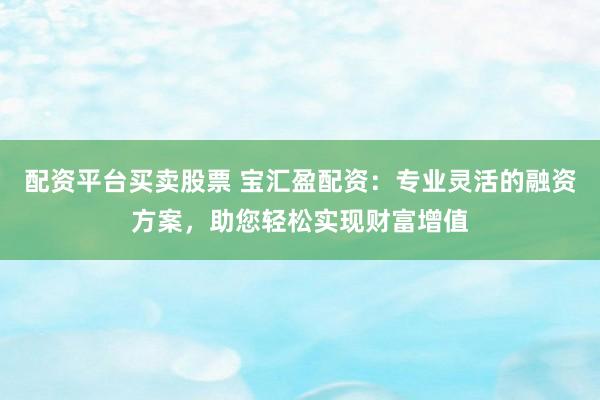 配资平台买卖股票 宝汇盈配资:专业灵活的融资方案,助您轻松实现财富增值