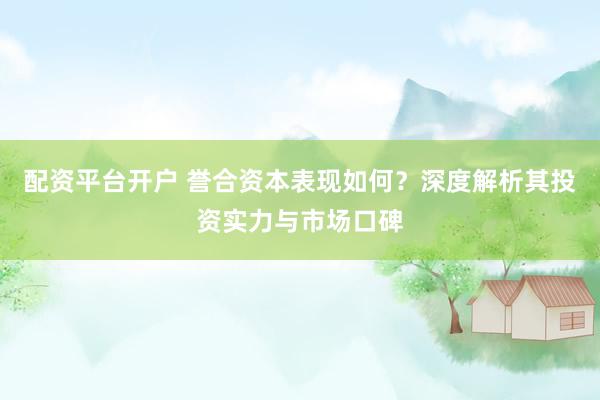 配资平台开户 誉合资本表现如何？深度解析其投资实力与市场口碑