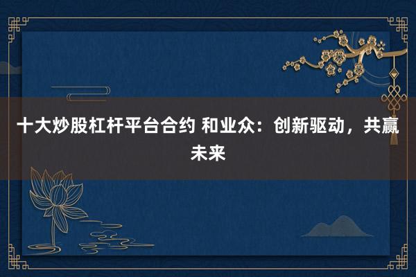 十大炒股杠杆平台合约 和业众:创新驱动,共赢未来
