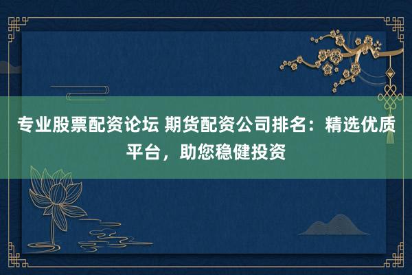 专业股票配资论坛 期货配资公司排名：精选优质平台，助您稳健投资