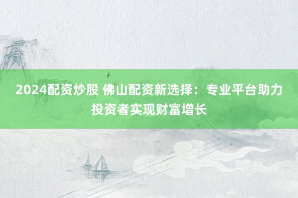 2024配资炒股 佛山配资新选择:专业平台助力投资者实现财富增长