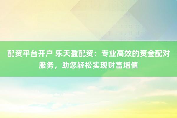 配资平台开户 乐天盈配资：专业高效的资金配对服务，助您轻松实现财富增值