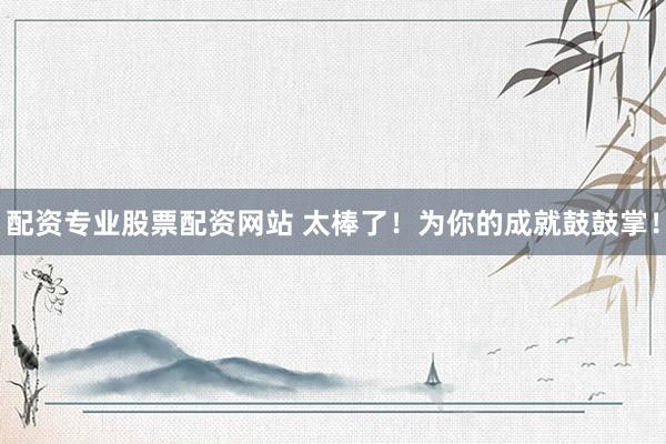 配资专业股票配资网站 太棒了!为你的成就鼓鼓掌!