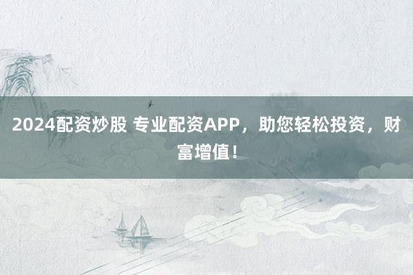 2024配资炒股 专业配资APP,助您轻松投资,财富增值!