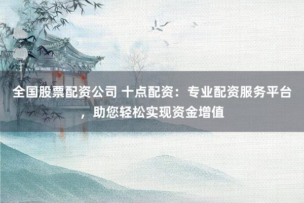 全国股票配资公司 十点配资：专业配资服务平台，助您轻松实现资金增值
