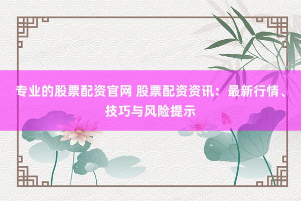 专业的股票配资官网 股票配资资讯：最新行情、技巧与风险提示