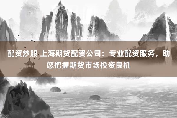 配资炒股 上海期货配资公司：专业配资服务，助您把握期货市场投资良机