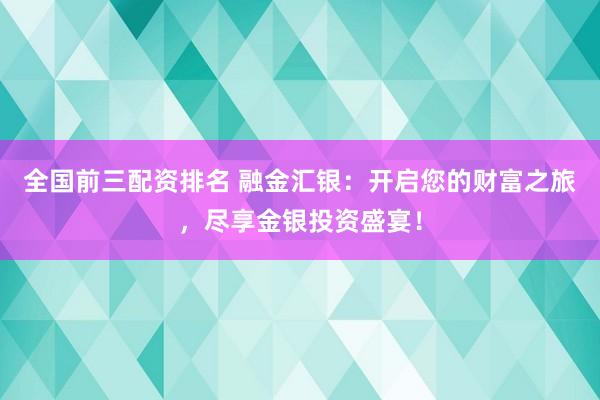 全国前三配资排名 融金汇银：开启您的财富之旅，尽享金银投资盛宴！