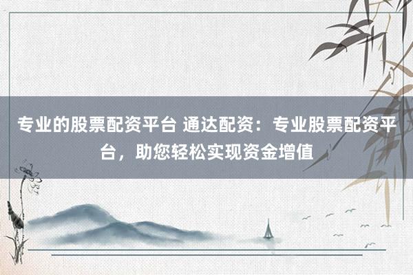 专业的股票配资平台 通达配资：专业股票配资平台，助您轻松实现资金增值
