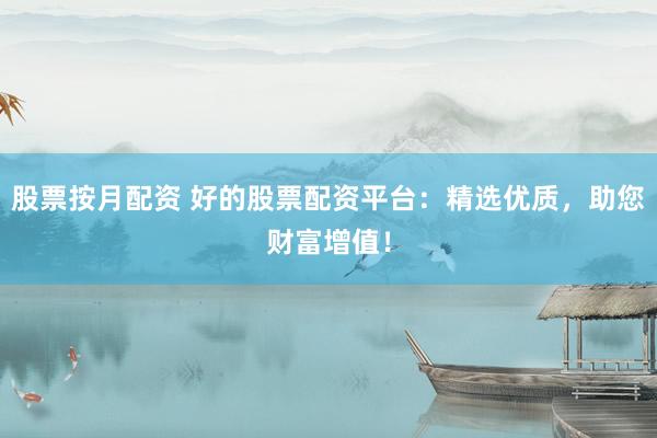 股票按月配资 好的股票配资平台：精选优质，助您财富增值！