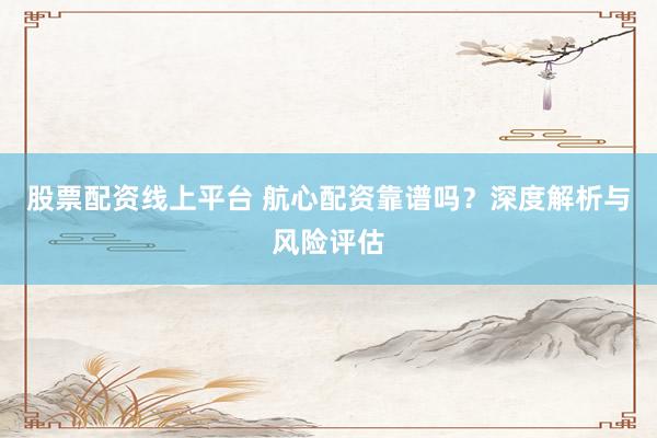 股票配资线上平台 航心配资靠谱吗？深度解析与风险评估