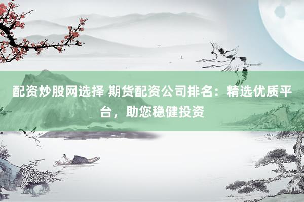 配资炒股网选择 期货配资公司排名：精选优质平台，助您稳健投资