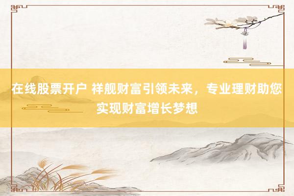 在线股票开户 祥舰财富引领未来,专业理财助您实现财富增长梦想