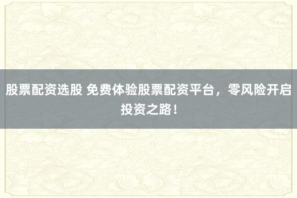 股票配资选股 免费体验股票配资平台，零风险开启投资之路！