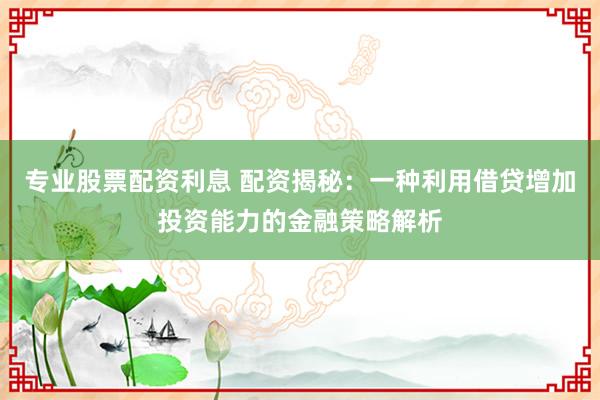专业股票配资利息 配资揭秘：一种利用借贷增加投资能力的金融策略解析