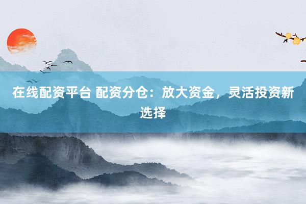 在线配资平台 配资分仓：放大资金，灵活投资新选择