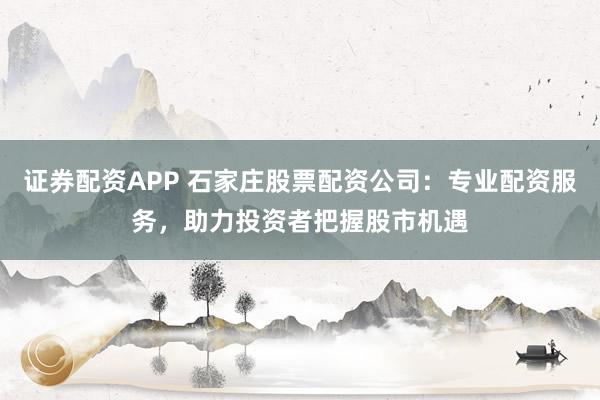 证券配资APP 石家庄股票配资公司：专业配资服务，助力投资者把握股市机遇