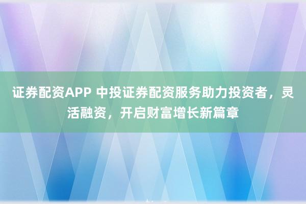 证券配资APP 中投证券配资服务助力投资者，灵活融资，开启财富增长新篇章