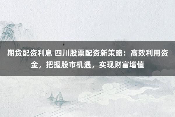 期货配资利息 四川股票配资新策略：高效利用资金，把握股市机遇，实现财富增值