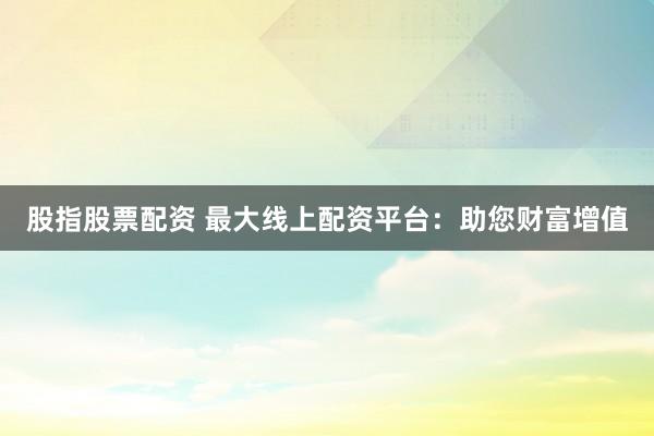 股指股票配资 最大线上配资平台：助您财富增值