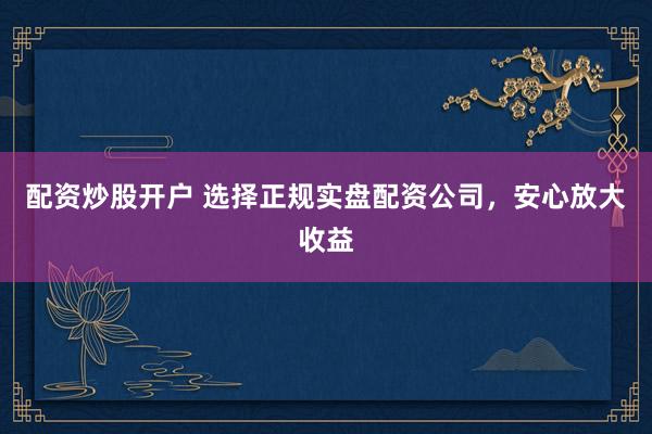 配资炒股开户 选择正规实盘配资公司,安心放大收益