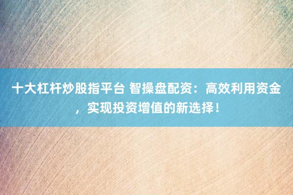 十大杠杆炒股指平台 智操盘配资：高效利用资金，实现投资增值的新选择！