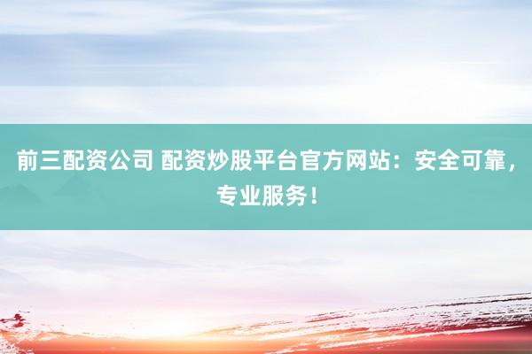 前三配资公司 配资炒股平台官方网站：安全可靠，专业服务！