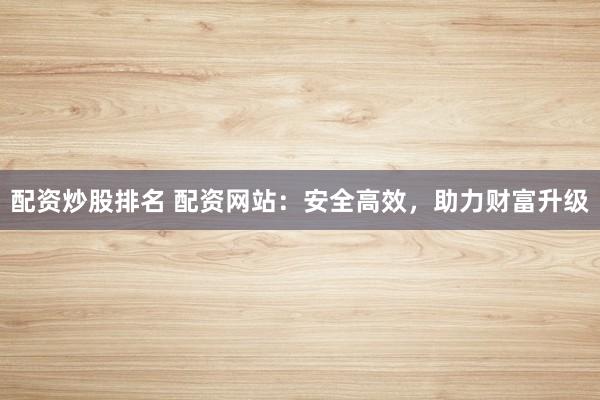 配资炒股排名 配资网站：安全高效，助力财富升级